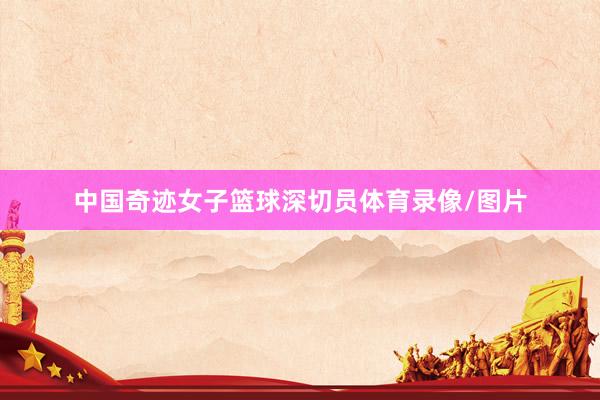 中国奇迹女子篮球深切员体育录像/图片