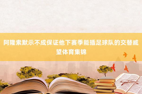 阿隆索默示不成保证他下赛季能插足球队的交替威望体育集锦