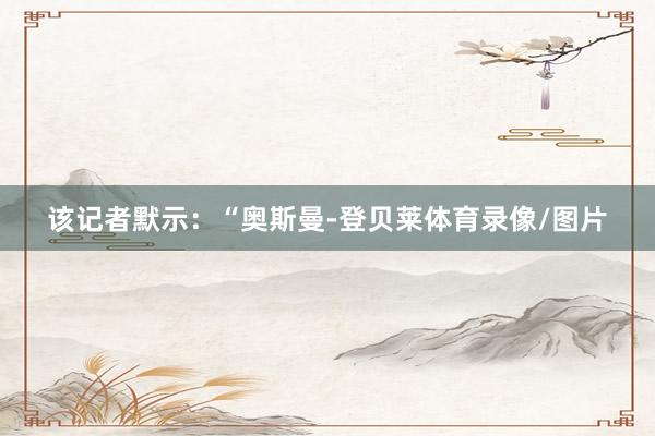 该记者默示：“奥斯曼-登贝莱体育录像/图片