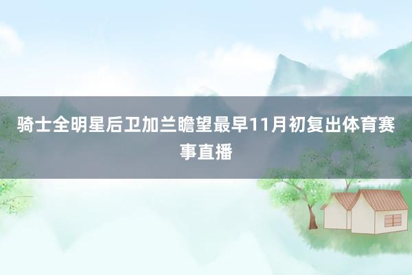 骑士全明星后卫加兰瞻望最早11月初复出体育赛事直播