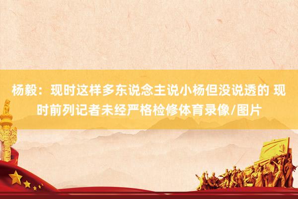 杨毅：现时这样多东说念主说小杨但没说透的 现时前列记者未经严格检修体育录像/图片
