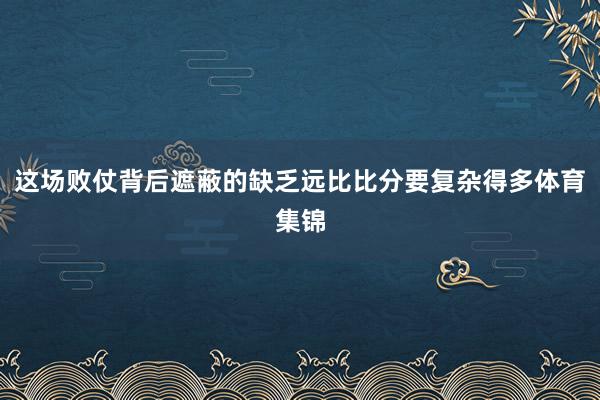 这场败仗背后遮蔽的缺乏远比比分要复杂得多体育集锦
