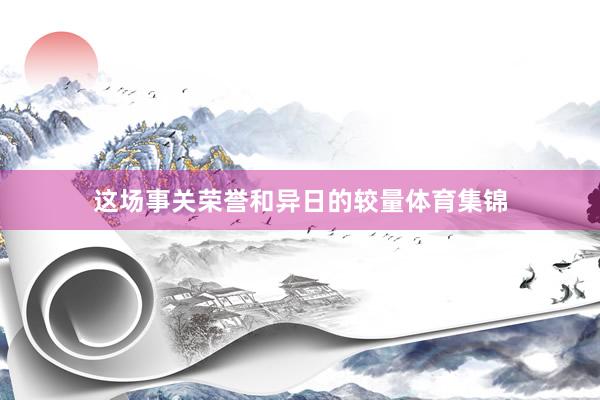 这场事关荣誉和异日的较量体育集锦