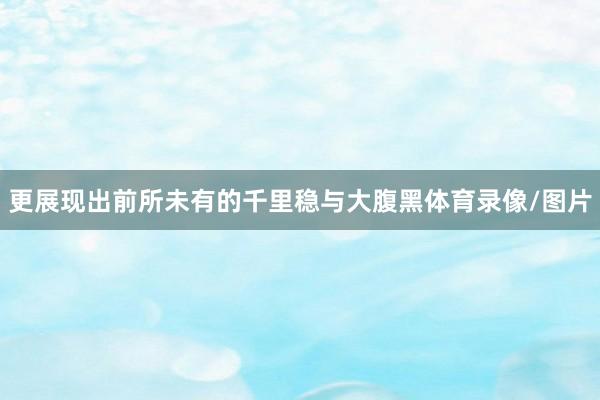 更展现出前所未有的千里稳与大腹黑体育录像/图片