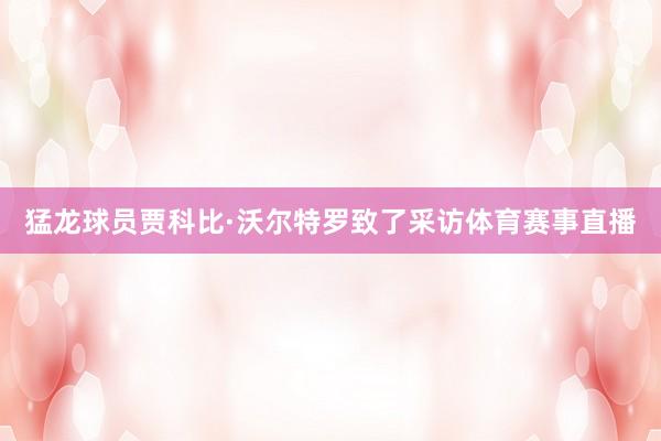 猛龙球员贾科比·沃尔特罗致了采访体育赛事直播