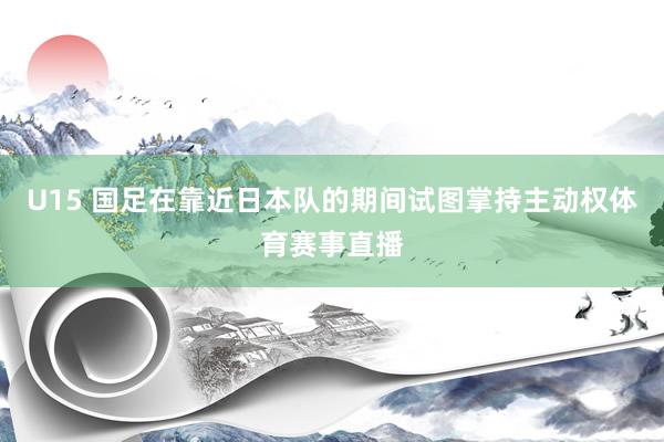 U15 国足在靠近日本队的期间试图掌持主动权体育赛事直播