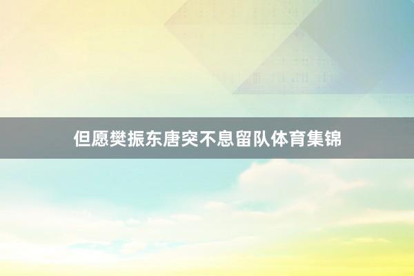 但愿樊振东唐突不息留队体育集锦