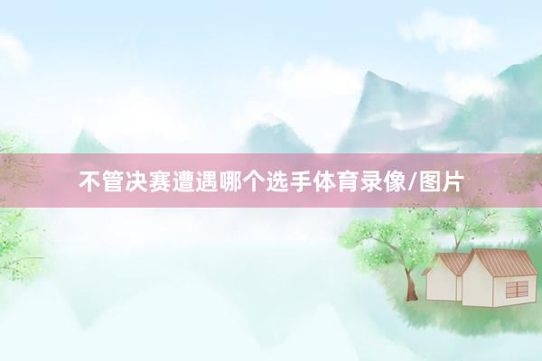不管决赛遭遇哪个选手体育录像/图片