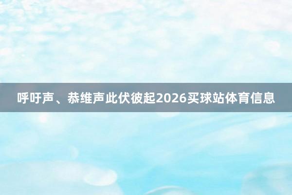 呼吁声、恭维声此伏彼起2026买球站体育信息