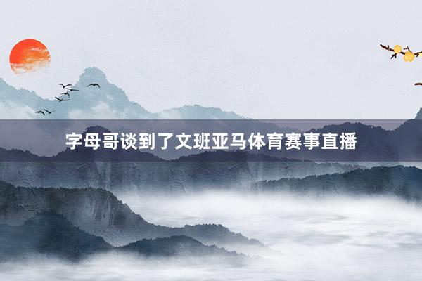 字母哥谈到了文班亚马体育赛事直播