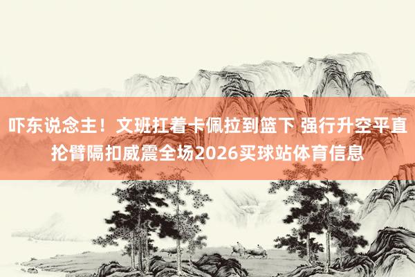 吓东说念主！文班扛着卡佩拉到篮下 强行升空平直抡臂隔扣威震全场2026买球站体育信息