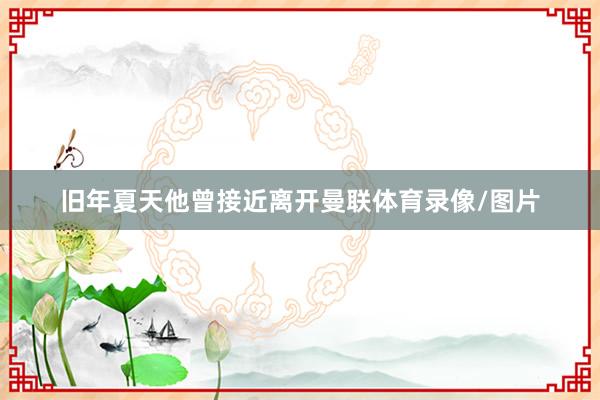 旧年夏天他曾接近离开曼联体育录像/图片