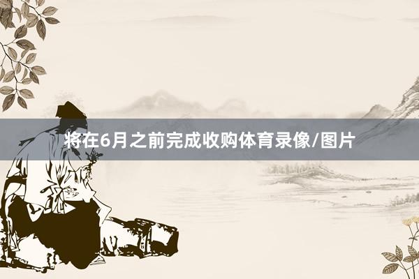 将在6月之前完成收购体育录像/图片