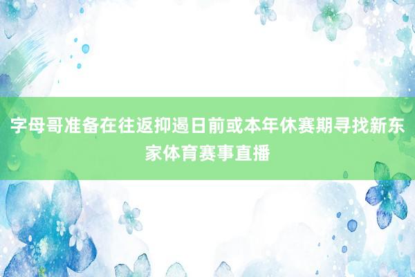 字母哥准备在往返抑遏日前或本年休赛期寻找新东家体育赛事直播