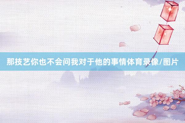 那技艺你也不会问我对于他的事情体育录像/图片