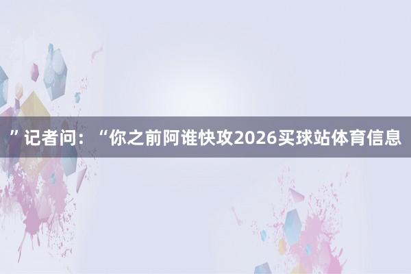 ”记者问：“你之前阿谁快攻2026买球站体育信息