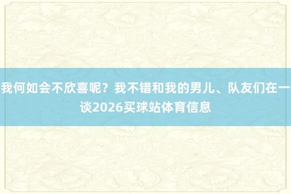 我何如会不欣喜呢?我不错和我的男儿、队友们在一谈2026买球站体育信息