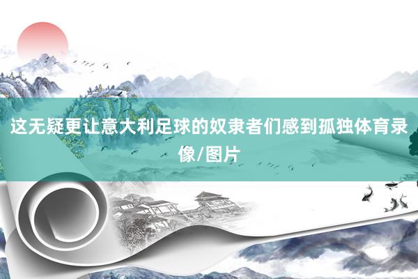 这无疑更让意大利足球的奴隶者们感到孤独体育录像/图片