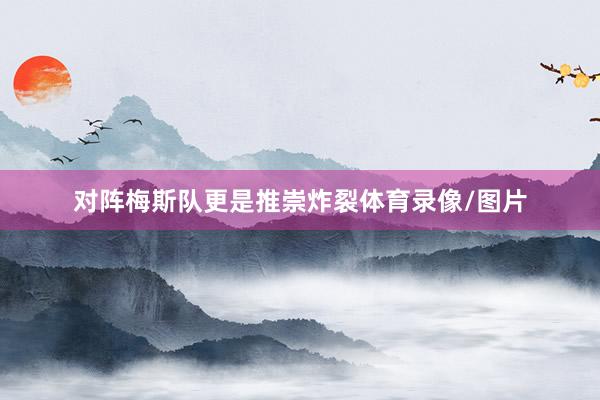 对阵梅斯队更是推崇炸裂体育录像/图片