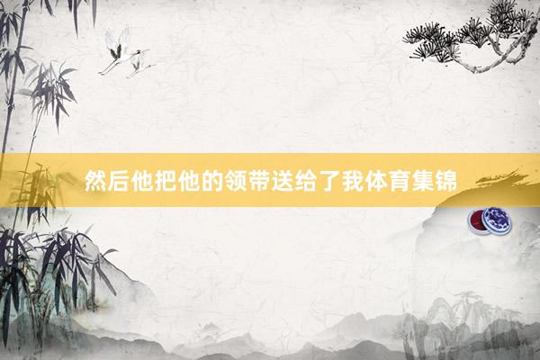 然后他把他的领带送给了我体育集锦
