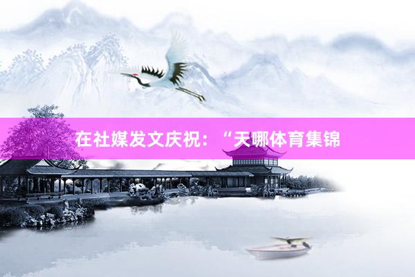 在社媒发文庆祝:“天哪体育集锦
