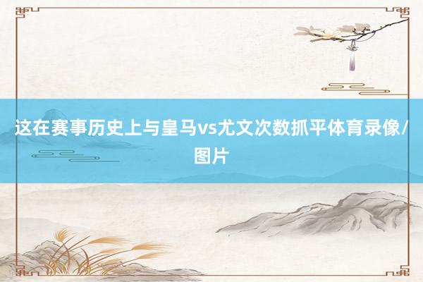 这在赛事历史上与皇马vs尤文次数抓平体育录像/图片