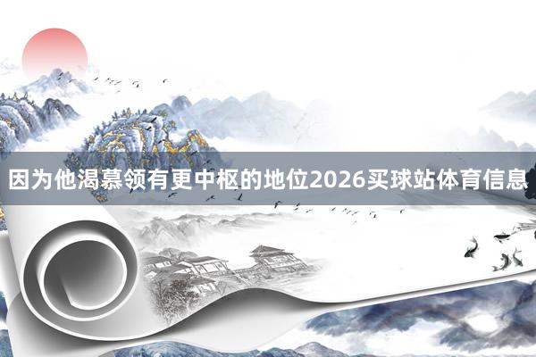 因为他渴慕领有更中枢的地位2026买球站体育信息