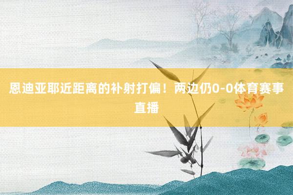 恩迪亚耶近距离的补射打偏!两边仍0-0体育赛事直播