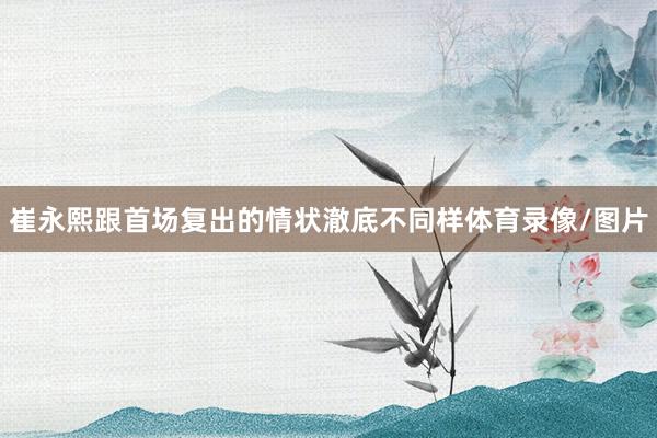 崔永熙跟首场复出的情状澈底不同样体育录像/图片