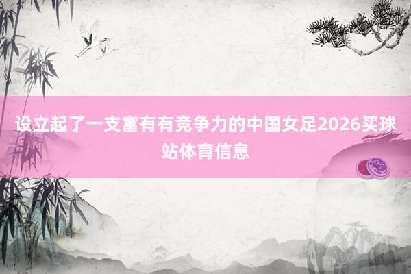设立起了一支富有有竞争力的中国女足2026买球站体育信息