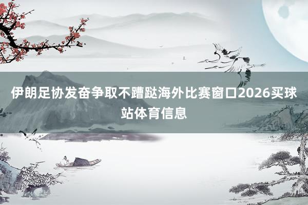 伊朗足协发奋争取不蹧跶海外比赛窗口2026买球站体育信息