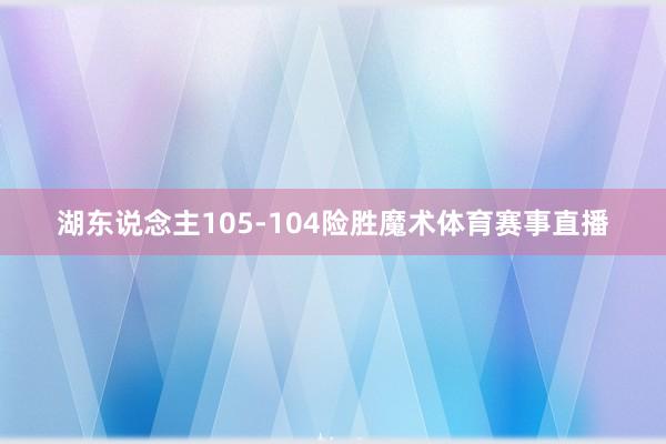 湖东说念主105-104险胜魔术体育赛事直播
