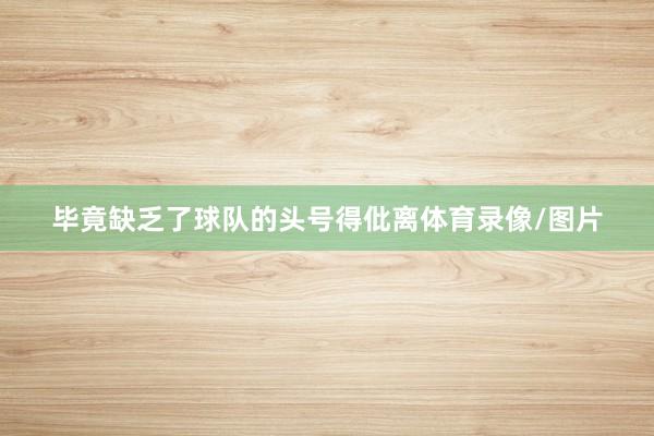 毕竟缺乏了球队的头号得仳离体育录像/图片