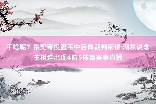 干啥呢？东契奇投篮不中后向裁判衔恨 湖东说念主相连出现4防5体育赛事直播