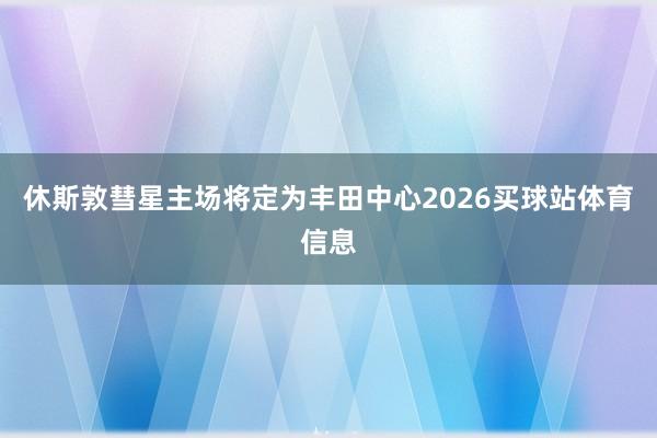 休斯敦彗星主场将定为丰田中心2026买球站体育信息
