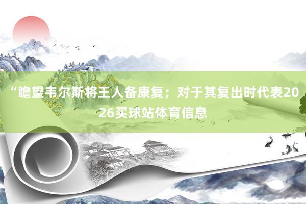 “瞻望韦尔斯将王人备康复；对于其复出时代表2026买球站体育信息
