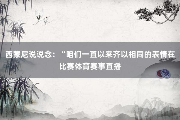 西蒙尼说说念:“咱们一直以来齐以相同的表情在比赛体育赛事直播