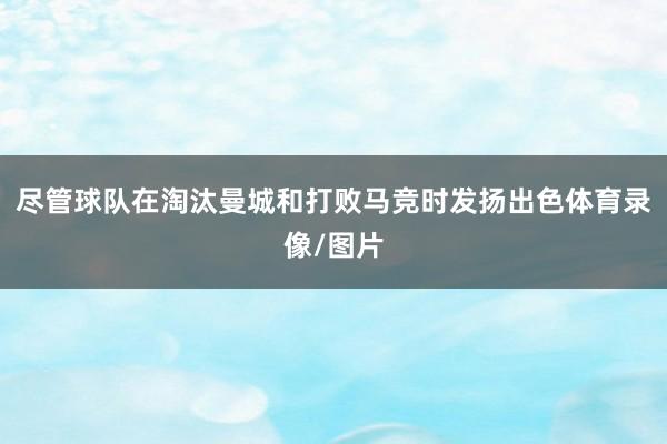 尽管球队在淘汰曼城和打败马竞时发扬出色体育录像/图片
