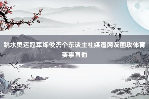 跳水奥运冠军练俊杰个东谈主社媒遭网友围攻体育赛事直播