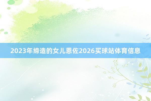 2023年缔造的女儿恩佐2026买球站体育信息