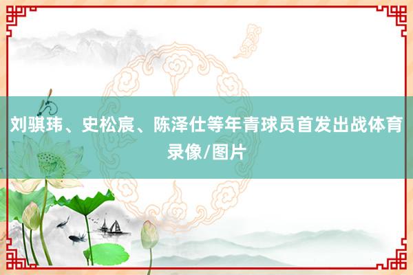 刘骐玮、史松宸、陈泽仕等年青球员首发出战体育录像/图片