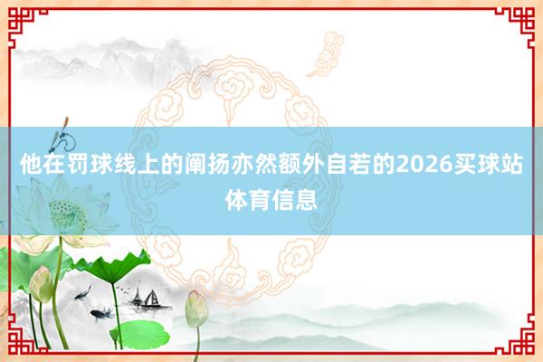 他在罚球线上的阐扬亦然额外自若的2026买球站体育信息