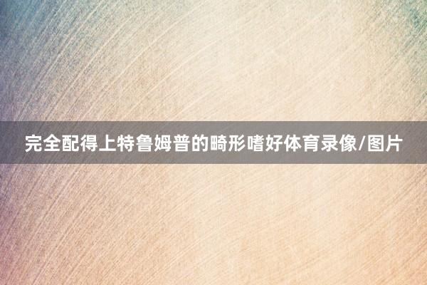 完全配得上特鲁姆普的畸形嗜好体育录像/图片