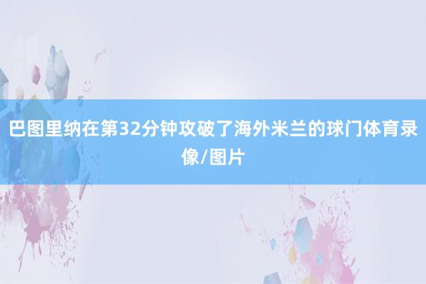 巴图里纳在第32分钟攻破了海外米兰的球门体育录像/图片