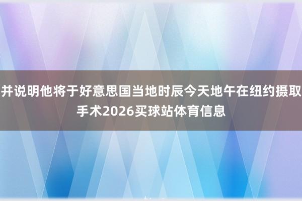 并说明他将于好意思国当地时辰今天地午在纽约摄取手术2026买球站体育信息
