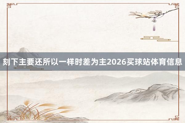 刻下主要还所以一样时差为主2026买球站体育信息