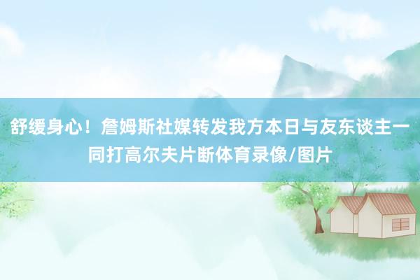 舒缓身心！詹姆斯社媒转发我方本日与友东谈主一同打高尔夫片断体育录像/图片