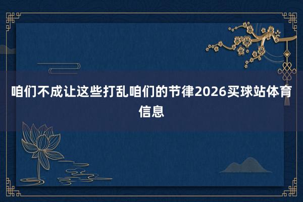 咱们不成让这些打乱咱们的节律2026买球站体育信息