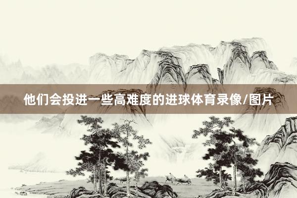 他们会投进一些高难度的进球体育录像/图片
